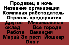 Продавец в ночь › Название организации ­ Компания-работодатель › Отрасль предприятия ­ Другое › Минимальный оклад ­ 1 - Все города Работа » Вакансии   . Марий Эл респ.,Йошкар-Ола г.